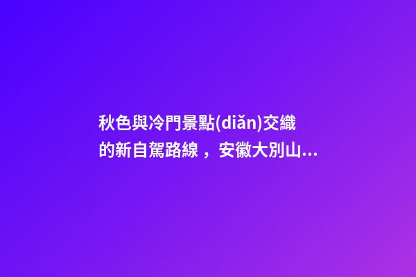 秋色與冷門景點(diǎn)交織的新自駕路線，安徽大別山風(fēng)景道2日游玩攻略